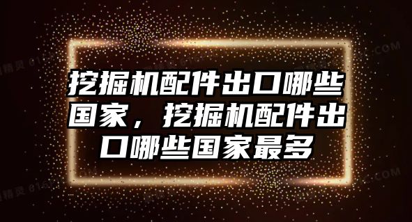 挖掘機配件出口哪些國家，挖掘機配件出口哪些國家最多