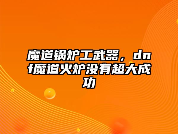 魔道鍋爐工武器，dnf魔道火爐沒有超大成功