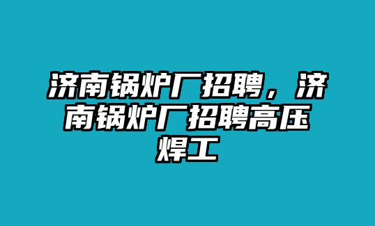 濟(jì)南鍋爐廠招聘，濟(jì)南鍋爐廠招聘高壓焊工