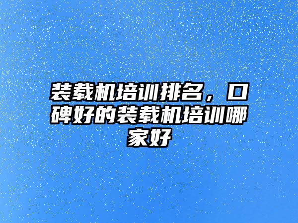 裝載機培訓排名，口碑好的裝載機培訓哪家好