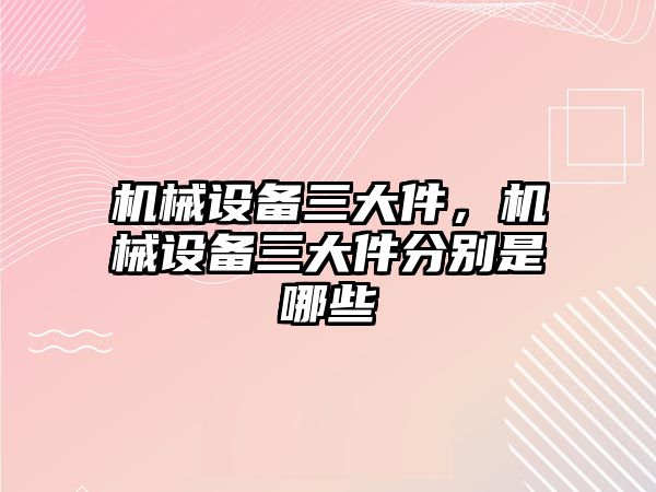 機械設備三大件，機械設備三大件分別是哪些