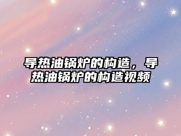 導熱油鍋爐的構造，導熱油鍋爐的構造視頻