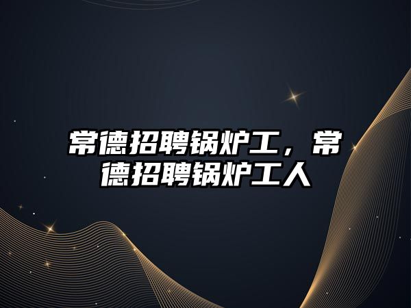 常德招聘鍋爐工，常德招聘鍋爐工人