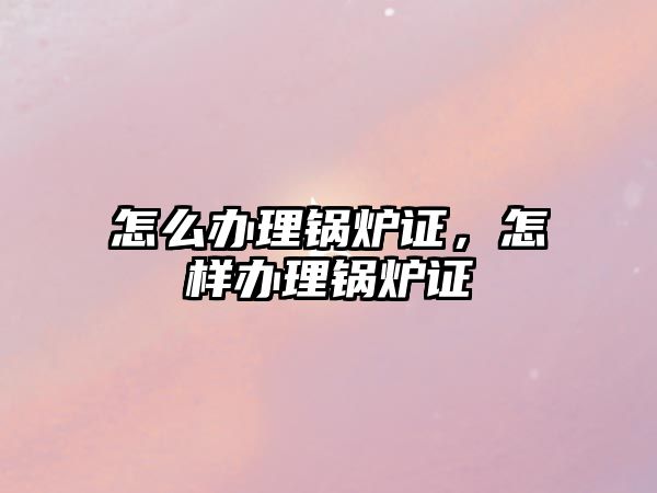 怎么辦理鍋爐證，怎樣辦理鍋爐證