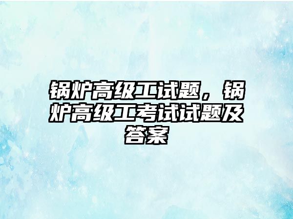 鍋爐高級工試題，鍋爐高級工考試試題及答案