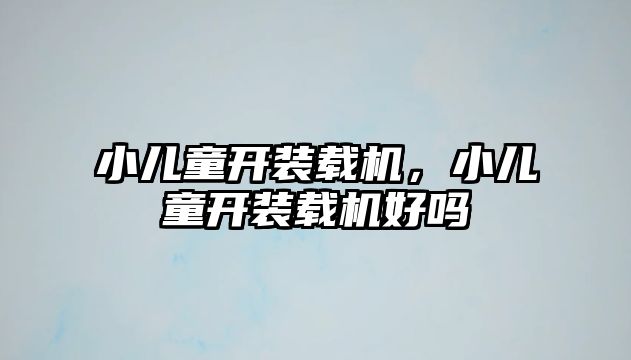 小兒童開裝載機，小兒童開裝載機好嗎