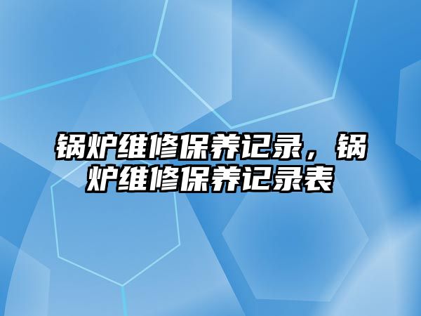 鍋爐維修保養(yǎng)記錄，鍋爐維修保養(yǎng)記錄表