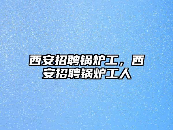 西安招聘鍋爐工，西安招聘鍋爐工人