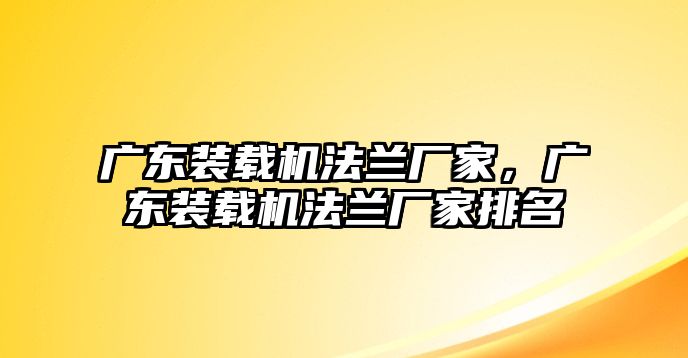 廣東裝載機法蘭廠家，廣東裝載機法蘭廠家排名