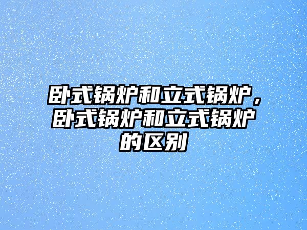 臥式鍋爐和立式鍋爐，臥式鍋爐和立式鍋爐的區(qū)別