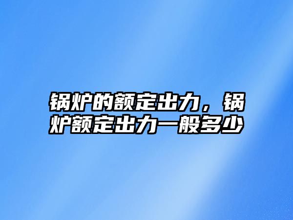 鍋爐的額定出力，鍋爐額定出力一般多少