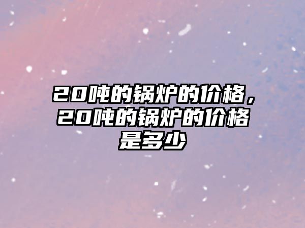 20噸的鍋爐的價格，20噸的鍋爐的價格是多少