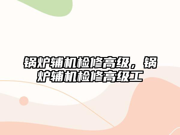 鍋爐輔機檢修高級，鍋爐輔機檢修高級工