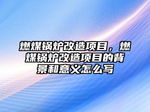 燃煤鍋爐改造項目，燃煤鍋爐改造項目的背景和意義怎么寫