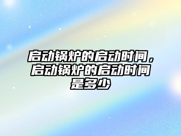 啟動鍋爐的啟動時間，啟動鍋爐的啟動時間是多少