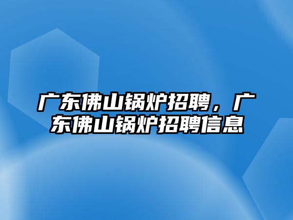 廣東佛山鍋爐招聘，廣東佛山鍋爐招聘信息