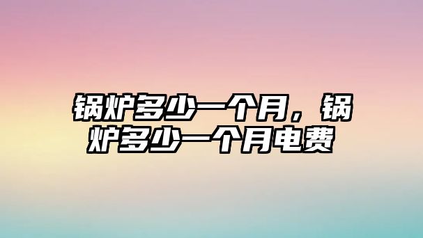 鍋爐多少一個(gè)月，鍋爐多少一個(gè)月電費(fèi)