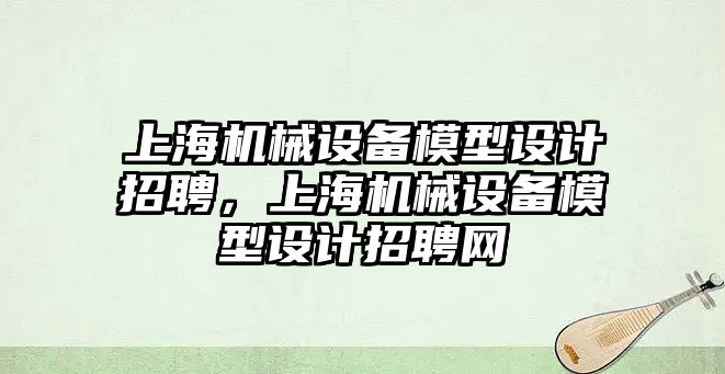 上海機械設(shè)備模型設(shè)計招聘，上海機械設(shè)備模型設(shè)計招聘網(wǎng)