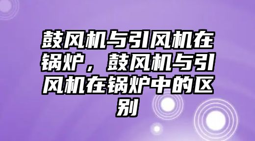 鼓風(fēng)機(jī)與引風(fēng)機(jī)在鍋爐，鼓風(fēng)機(jī)與引風(fēng)機(jī)在鍋爐中的區(qū)別