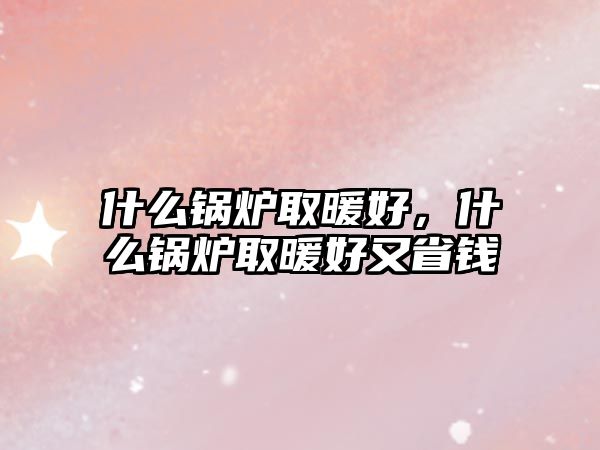 什么鍋爐取暖好，什么鍋爐取暖好又省錢(qián)