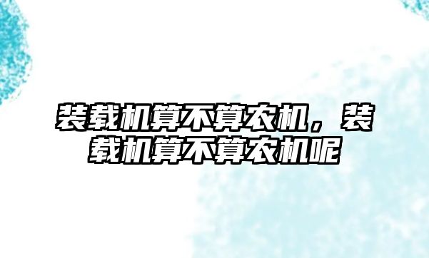 裝載機算不算農(nóng)機，裝載機算不算農(nóng)機呢