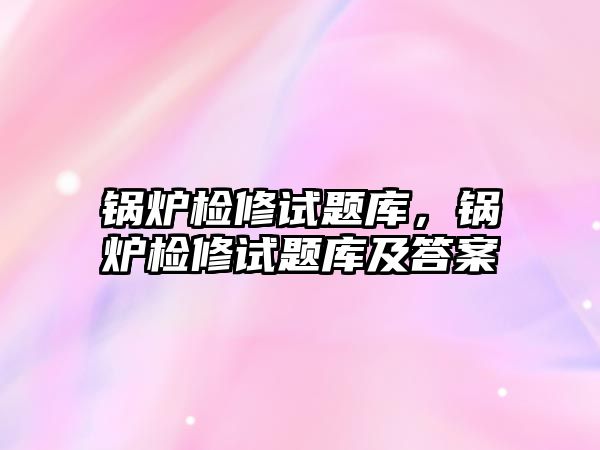 鍋爐檢修試題庫，鍋爐檢修試題庫及答案