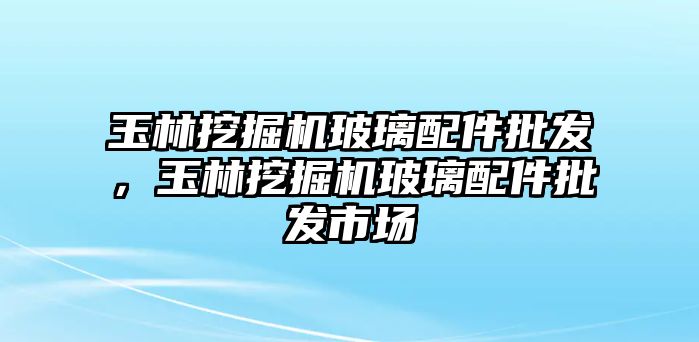 玉林挖掘機(jī)玻璃配件批發(fā)，玉林挖掘機(jī)玻璃配件批發(fā)市場(chǎng)