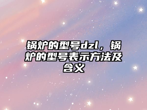 鍋爐的型號dzl，鍋爐的型號表示方法及含義