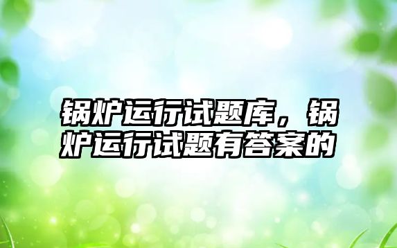 鍋爐運行試題庫，鍋爐運行試題有答案的