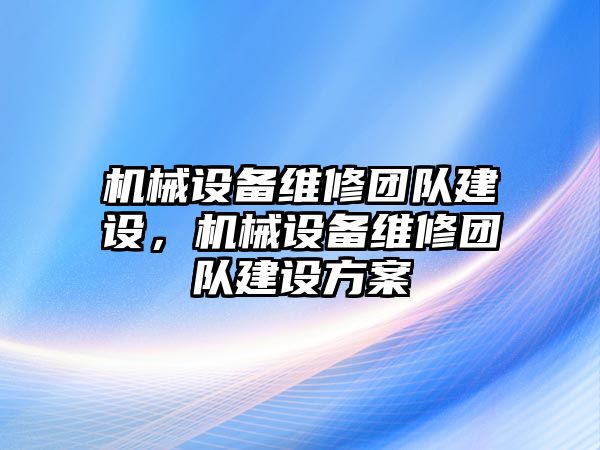 機(jī)械設(shè)備維修團(tuán)隊(duì)建設(shè)，機(jī)械設(shè)備維修團(tuán)隊(duì)建設(shè)方案