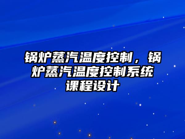 鍋爐蒸汽溫度控制，鍋爐蒸汽溫度控制系統課程設計