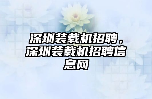 深圳裝載機(jī)招聘，深圳裝載機(jī)招聘信息網(wǎng)