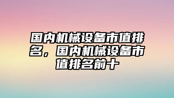 國內(nèi)機械設備市值排名，國內(nèi)機械設備市值排名前十