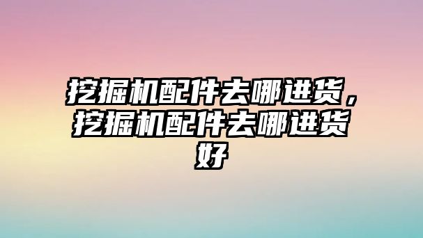 挖掘機配件去哪進貨，挖掘機配件去哪進貨好