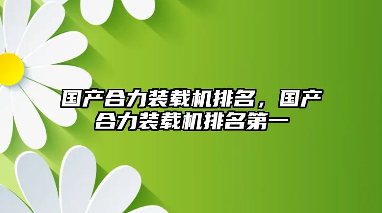 國產合力裝載機排名，國產合力裝載機排名第一