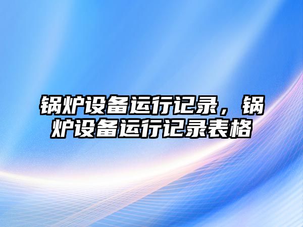 鍋爐設(shè)備運行記錄，鍋爐設(shè)備運行記錄表格