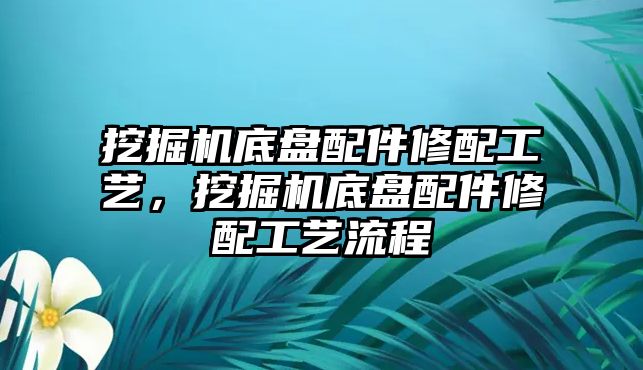 挖掘機底盤配件修配工藝，挖掘機底盤配件修配工藝流程