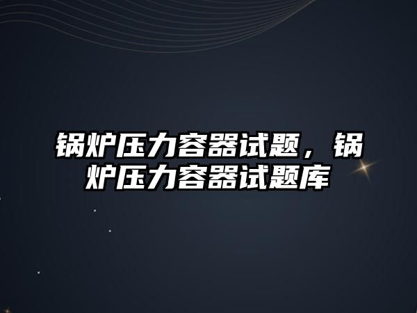 鍋爐壓力容器試題，鍋爐壓力容器試題庫(kù)