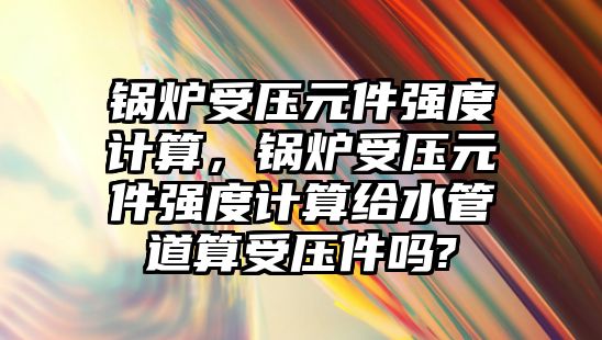 鍋爐受壓元件強度計算，鍋爐受壓元件強度計算給水管道算受壓件嗎?