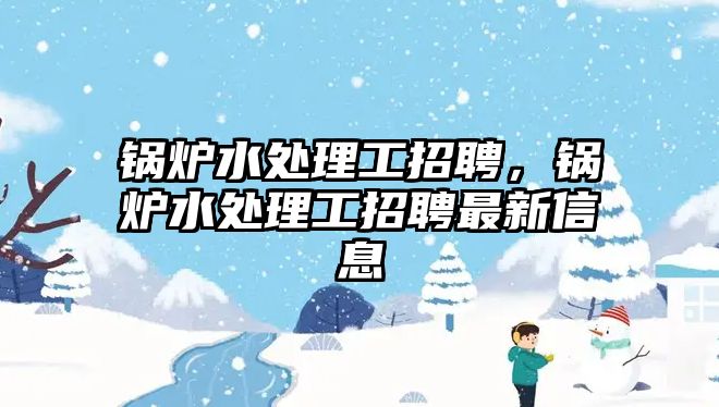 鍋爐水處理工招聘，鍋爐水處理工招聘最新信息