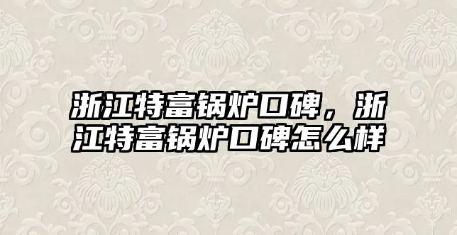 浙江特富鍋爐口碑，浙江特富鍋爐口碑怎么樣