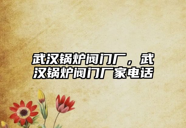 武漢鍋爐閥門廠，武漢鍋爐閥門廠家電話