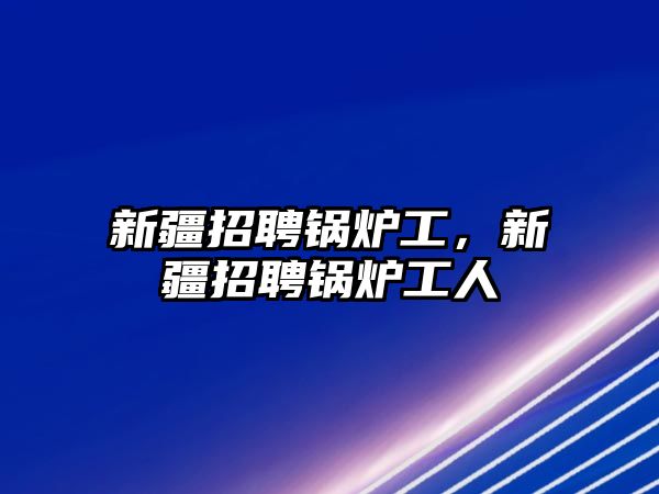 新疆招聘鍋爐工，新疆招聘鍋爐工人