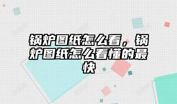 鍋爐圖紙怎么看，鍋爐圖紙怎么看懂的最快