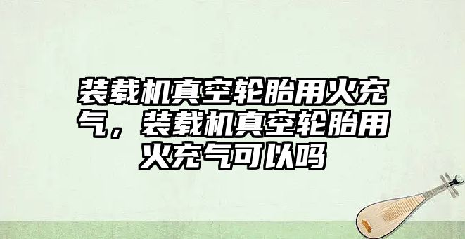 裝載機(jī)真空輪胎用火充氣，裝載機(jī)真空輪胎用火充氣可以嗎