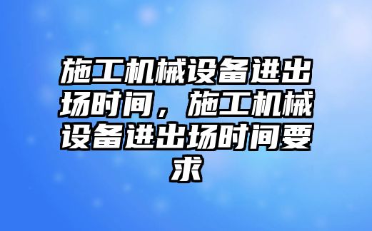 施工機械設(shè)備進出場時間，施工機械設(shè)備進出場時間要求