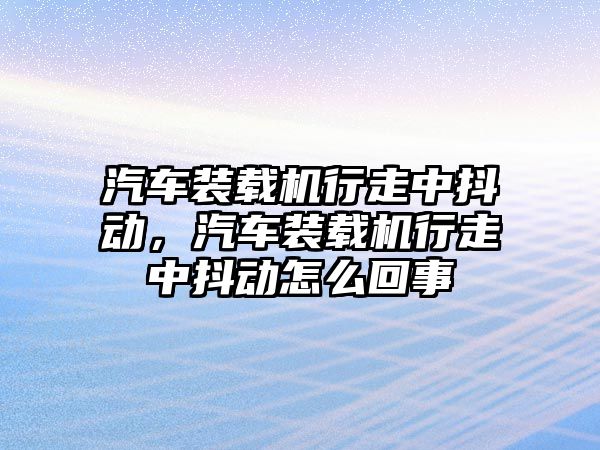 汽車裝載機行走中抖動，汽車裝載機行走中抖動怎么回事