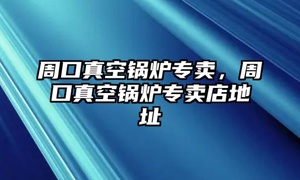 周口真空鍋爐專賣，周口真空鍋爐專賣店地址