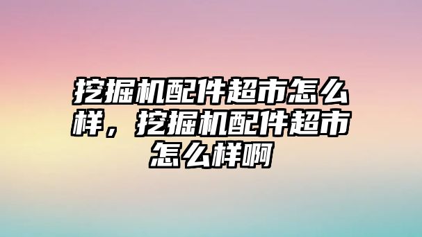 挖掘機配件超市怎么樣，挖掘機配件超市怎么樣啊