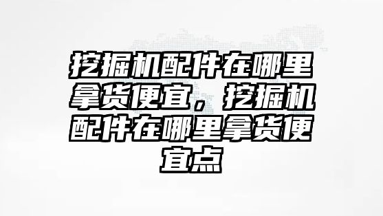 挖掘機(jī)配件在哪里拿貨便宜，挖掘機(jī)配件在哪里拿貨便宜點(diǎn)